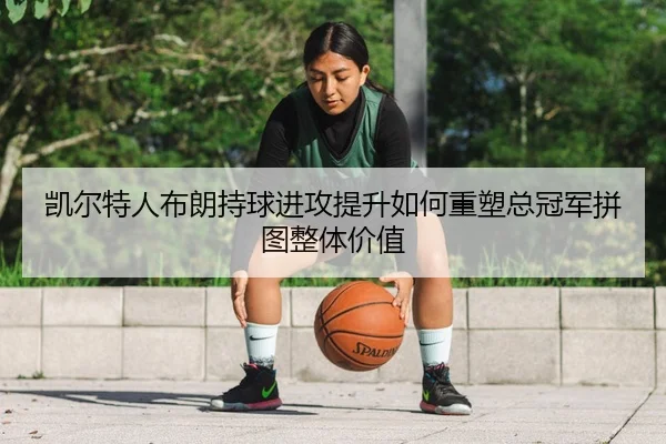 凯尔特人布朗持球进攻提升如何重塑总冠军拼图整体价值